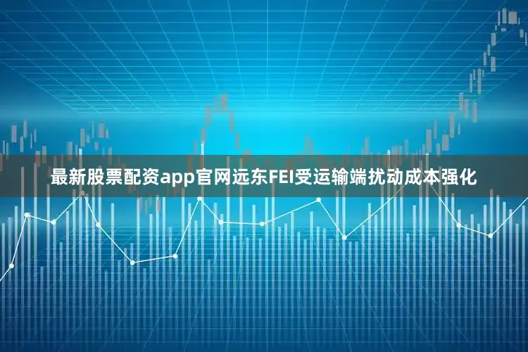 最新股票配资app官网远东FEI受运输端扰动成本强化