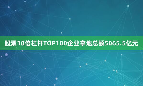 股票10倍杠杆TOP100企业拿地总额5065.5亿元