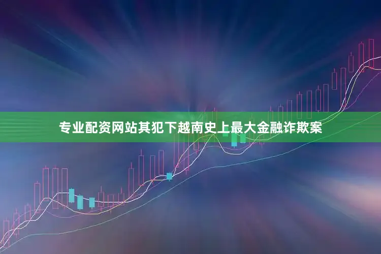 专业配资网站其犯下越南史上最大金融诈欺案
