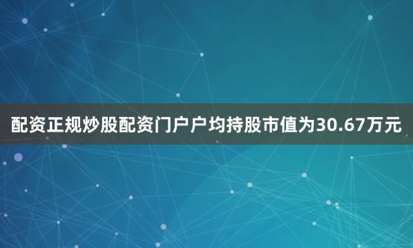 配资正规炒股配资门户户均持股市值为30.67万元
