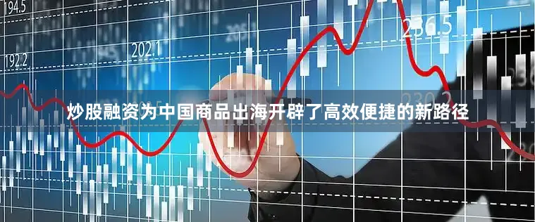 炒股融资为中国商品出海开辟了高效便捷的新路径