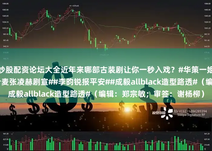 炒股配资论坛大全近年来哪部古装剧让你一秒入戏？#华策一姐虞书欣一哥田栩宁##赵今麦张凌赫剧宣##李昀锐报平安##成毅allblack造型路透#（编辑：郑宗敏；审签：谢杨柳）
