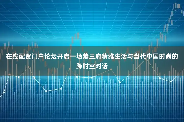 在线配资门户论坛开启一场恭王府精雅生活与当代中国时尚的跨时空对话