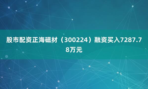 股市配资正海磁材（300224）融资买入7287.78万元