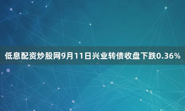 低息配资炒股网9月11日兴业转债收盘下跌0.36%