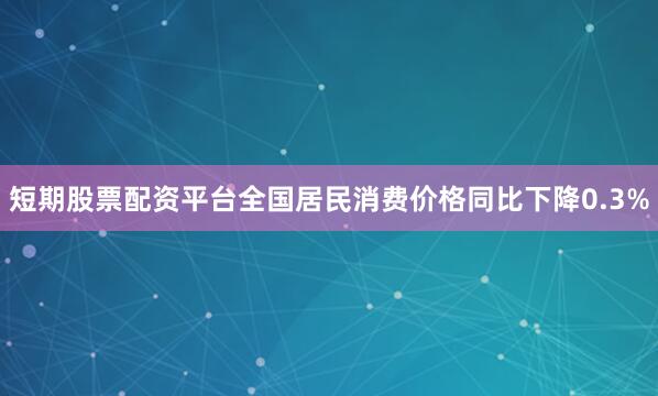 短期股票配资平台全国居民消费价格同比下降0.3%