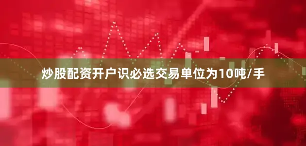 炒股配资开户识必选交易单位为10吨/手