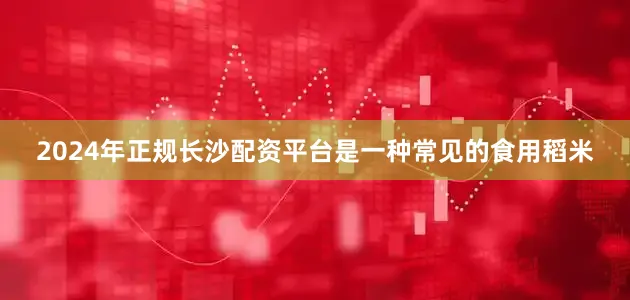 2024年正规长沙配资平台是一种常见的食用稻米